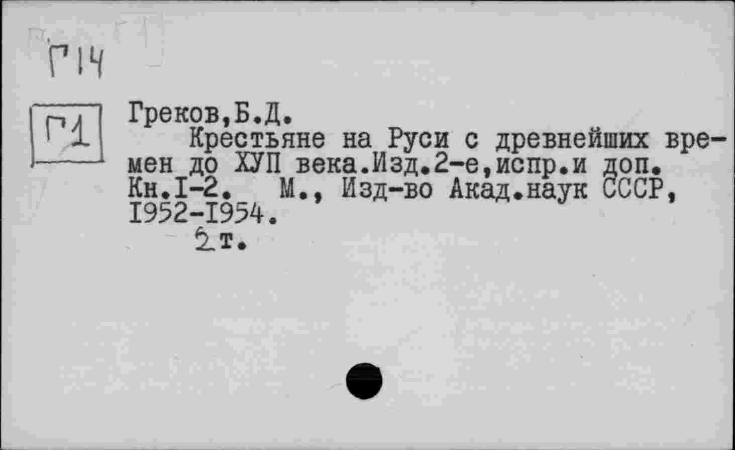 ﻿ГН
Pl
Греков,Б.Д.
Крестьяне на Руси с древнейших времен до ХУП века.Изд.2-е,испр.и доп. Кн.І-2.	М., Изд-во Акад.наук СССР,
1952-1954.
è_T.